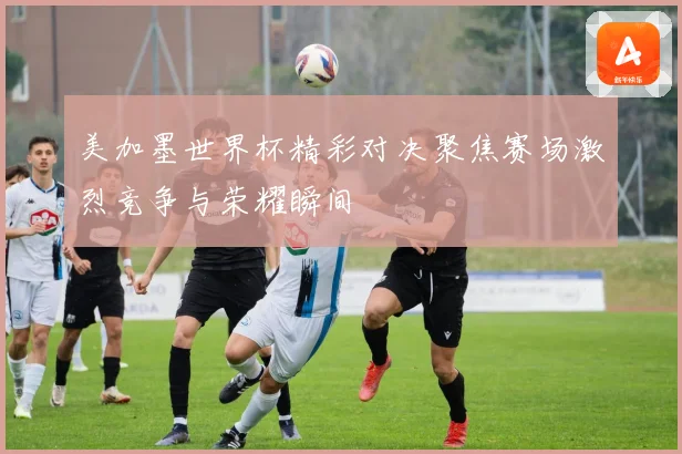 美加墨世界杯精彩对决聚焦赛场激烈竞争与荣耀瞬间