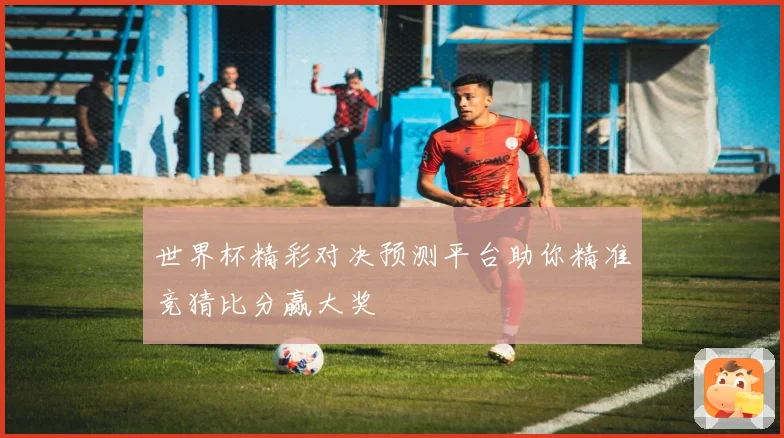 世界杯精彩对决预测平台助你精准竞猜比分赢大奖