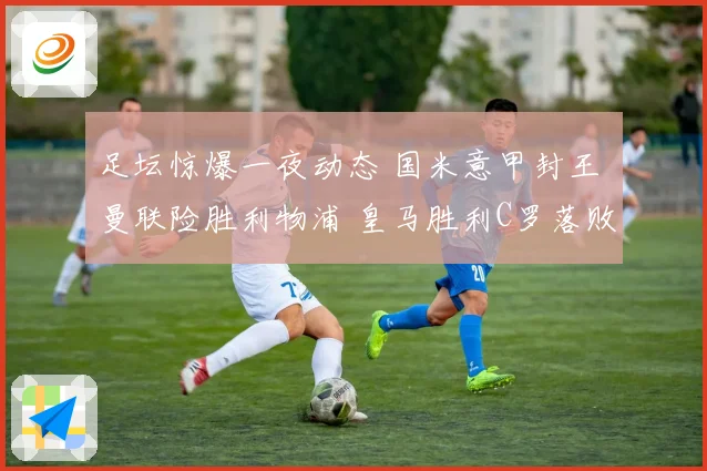 足坛惊爆一夜动态 国米意甲封王 曼联险胜利物浦 皇马胜利C罗落败