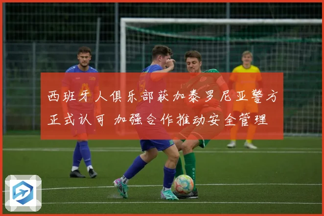 西班牙人俱乐部获加泰罗尼亚警方正式认可 加强合作推动安全管理