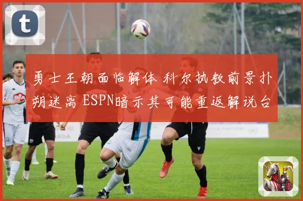 勇士王朝面临解体 科尔执教前景扑朔迷离 ESPN暗示其可能重返解说台