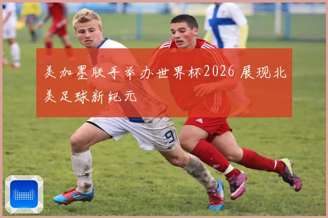 美加墨联手举办世界杯2026 展现北美足球新纪元