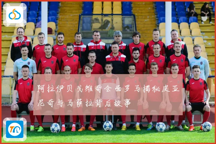 阿拉伊贝戈维奇会面罗马揭秘皮亚尼奇与马萨拉背后故事